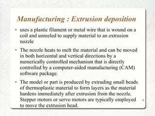 6
Manufacturing : Extrusion deposition
● uses a plastic filament or metal wire that is wound on a
coil and unreeled to supply material to an extrusion
nozzle
● The nozzle heats to melt the material and can be moved
in both horizontal and vertical directions by a
numerically controlled mechanism that is directly
controlled by a computer-aided manufacturing (CAM)
software package.
● The model or part is produced by extruding small beads
of thermoplastic material to form layers as the material
hardens immediately after extrusion from the nozzle.
Stepper motors or servo motors are typically employed
to move the extrusion head.
 