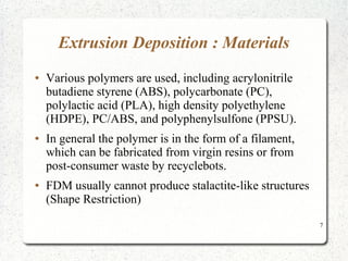 7
Extrusion Deposition : Materials
● Various polymers are used, including acrylonitrile
butadiene styrene (ABS), polycarbonate (PC),
polylactic acid (PLA), high density polyethylene
(HDPE), PC/ABS, and polyphenylsulfone (PPSU).
● In general the polymer is in the form of a filament,
which can be fabricated from virgin resins or from
post-consumer waste by recyclebots.
● FDM usually cannot produce stalactite-like structures
(Shape Restriction)
 