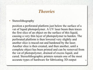9
Theories
● Stereolithography
position a perforated platform just below the surface of a
vat of liquid photopolymer. A UV laser beam then traces
the first slice of an object on the surface of this liquid,
causing a very thin layer of photopolymer to harden. The
perforated platform is then lowered very slightly and
another slice is traced out and hardened by the laser.
Another slice is then created, and then another, until a
complete object has been printed and can be removed from
the vat of photopolymer, drained of excess liquid, and
cured. Stereolithographic printers remain one of the most
accurate types of hardware for fabricating 3D output
 