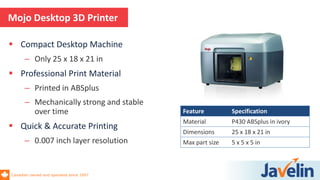 Canadian owned and operated since 1997
 Compact Desktop Machine
– Only 25 x 18 x 21 in
 Professional Print Material
– Printed in ABSplus
– Mechanically strong and stable
over time
 Quick & Accurate Printing
– 0.007 inch layer resolution
Mojo Desktop 3D Printer
Feature Specification
Material P430 ABSplus in ivory
Dimensions 25 x 18 x 21 in
Max part size 5 x 5 x 5 in
 