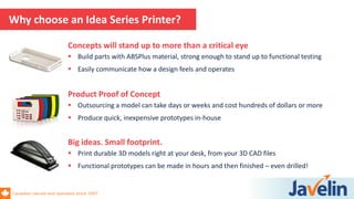 Canadian owned and operated since 1997
Why choose an Idea Series Printer?
Product Proof of Concept
 Outsourcing a model can take days or weeks and cost hundreds of dollars or more
 Produce quick, inexpensive prototypes in-house
Concepts will stand up to more than a critical eye
 Build parts with ABSPlus material, strong enough to stand up to functional testing
 Easily communicate how a design feels and operates
Big ideas. Small footprint.
 Print durable 3D models right at your desk, from your 3D CAD files
 Functional prototypes can be made in hours and then finished – even drilled!
 