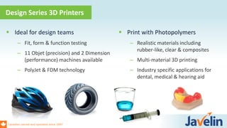 Canadian owned and operated since 1997
 Ideal for design teams
– Fit, form & function testing
– 11 Objet (precision) and 2 Dimension
(performance) machines available
– PolyJet & FDM technology
 Print with Photopolymers
– Realistic materials including
rubber-like, clear & composites
– Multi-material 3D printing
– Industry specific applications for
dental, medical & hearing aid
Design Series 3D Printers
 
