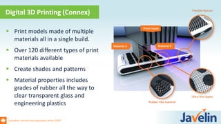 Canadian owned and operated since 1997
 Print models made of multiple
materials all in a single build.
 Over 120 different types of print
materials available
 Create shades and patterns
 Material properties includes
grades of rubber all the way to
clear transparent glass and
engineering plastics
Digital 3D Printing (Connex)
 