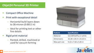Canadian owned and operated since 1997
 Compact Office Machine
 Print with exceptional detail
– Horizontal build layers down
to 28-micron (0.0011 in)
– Ideal for printing text or other
fine details
 Rigid print material
– Painted, drilled, machined or
used for vacuum forming
Objet24 Personal 3D Printer
Feature Specification
Material VeroWhitePlus in white
Dimensions 32.28 × 24.4 × 23.22 in
Max part size 9.22 x 7.58 x 5.85 in
 
