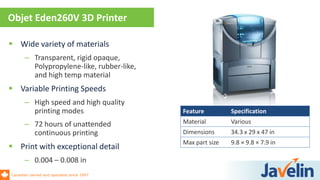 Canadian owned and operated since 1997
 Wide variety of materials
– Transparent, rigid opaque,
Polypropylene-like, rubber-like,
and high temp material
 Variable Printing Speeds
– High speed and high quality
printing modes
– 72 hours of unattended
continuous printing
 Print with exceptional detail
– 0.004 – 0.008 in
Objet Eden260V 3D Printer
Feature Specification
Material Various
Dimensions 34.3 x 29 x 47 in
Max part size 9.8 × 9.8 × 7.9 in
 