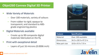 Canadian owned and operated since 1997
 Wide Variety of Materials
– Over 100 materials, variety of colours
– From rubber to rigid; opaque to
transparent; and standard to ABS-
grade engineering plastics
 Digital Materials available
– Create up to 90 composite digital
materials fabricated on the fly
 Print with exceptional detail
– Layers of just 16 microns (0.0006 inch)
Objet260 Connex Digital 3D Printer
Feature Specification
Material Over 100 available
Dimensions 34.3 x 28.9 x 47.2 in
Max part size 10.0 x 9.9 x 7.9 in
 