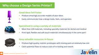 Canadian owned and operated since 1997
Why choose a Design Series Printer?
Specialized in using a variety of materials
 More than 120 materials, including specialty materials for dental and medical
 Print rigid, flexible and soft-touch materials simultaneously in the same part!
Keep valuable resources in-house
 Produce high-quality, realistic prototypes with moving parts at relatively low cost
 Catch potential flaws to reduce costs of re-tooling and rework
Good Ideas Sell Faster
 Produce amazingly accurate models of your ideas
 Easily communicate how a design looks, feels, and operates
 