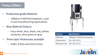 Canadian owned and operated since 1997
 Production-grade Material
– ABSplus P-430 thermoplastic, used
in real manufacturing applications
 Nine Material Colours
– Ivory white, blue, black, red, yellow,
nectarine, olive green or gray
 Three layer thicknesses available
– 0.007, 0.010 and 0.013 inches
Fortus 250mc
Feature Specification
Material ABSplus P-430 thermoplastic
Dimensions 33 x 29 x 45 in
Max part size 10 x 10 x 12 in
 