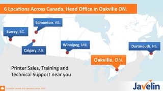 Canadian owned and operated since 1997
6 Locations Across Canada, Head Office in Oakville ON.
Surrey, BC.
Printer Sales, Training and
Technical Support near you
Canadian owned and operated since 1997
Dartmouth, NS.
Oakville, ON.
Edmonton, AB.
Calgary, AB.
Winnipeg, MB.
 