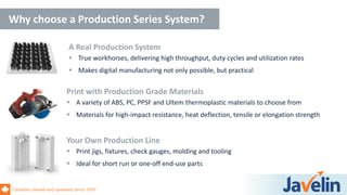 Canadian owned and operated since 1997
Why choose a Production Series System?
Your Own Production Line
 Print jigs, fixtures, check gauges, molding and tooling
 Ideal for short run or one-off end-use parts
Print with Production Grade Materials
 A variety of ABS, PC, PPSF and Ultem thermoplastic materials to choose from
 Materials for high-impact resistance, heat deflection, tensile or elongation strength
A Real Production System
 True workhorses, delivering high throughput, duty cycles and utilization rates
 Makes digital manufacturing not only possible, but practical
 