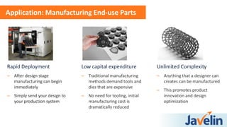 Rapid Deployment
– After design stage
manufacturing can begin
immediately
– Simply send your design to
your production system
Application: Manufacturing End-use Parts
Low capital expenditure
– Traditional manufacturing
methods demand tools and
dies that are expensive
– No need for tooling, initial
manufacturing cost is
dramatically reduced
Unlimited Complexity
– Anything that a designer can
creates can be manufactured
– This promotes product
innovation and design
optimization
 