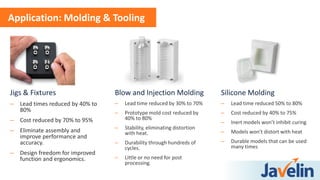 Jigs & Fixtures
– Lead times reduced by 40% to
80%
– Cost reduced by 70% to 95%
– Eliminate assembly and
improve performance and
accuracy.
– Design freedom for improved
function and ergonomics.
Application: Molding & Tooling
Blow and Injection Molding
– Lead time reduced by 30% to 70%
– Prototype mold cost reduced by
40% to 80%
– Stability, eliminating distortion
with heat.
– Durability through hundreds of
cycles.
– Little or no need for post
processing.
Silicone Molding
– Lead time reduced 50% to 80%
– Cost reduced by 40% to 75%
– Inert models won’t inhibit curing
– Models won’t distort with heat
– Durable models that can be used
many times
 