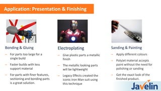 Bonding & Gluing
– For parts too large for a
single build
– Faster builds with less
support material
– For parts with finer features,
sectioning and bonding parts
is a great solution.
Application: Presentation & Finishing
Electroplating
– Give plastic parts a metallic
finish
– The metallic looking parts
will be lightweight
– Legacy Effects created the
iconic Iron Man suit using
this technique
Sanding & Painting
– Apply different colours
– PolyJet material accepts
paint without the need for
polishing or sanding
– Get the exact look of the
finished product.
 