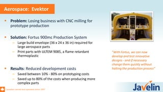 Canadian owned and operated since 1997
Aerospace: Evektor
 Problem: Losing business with CNC milling for
prototype production
 Solution: Fortus 900mc Production System
– Large build envelope (36 x 24 x 36 in) required for
large aerospace parts
– Print parts with ULTEM 9085, a flame retardant
thermoplastic
 Results: Reduced development costs
– Saved between 10% - 80% on prototyping costs
– Saved up to 80% of the costs when producing more
complex parts
“With Fortus, we can now
develop and test innovative
designs - and if necessary
change them quickly without
halting the production process“
 