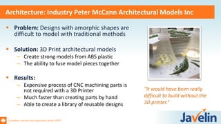Canadian owned and operated since 1997
Architecture: Industry Peter McCann Architectural Models Inc
 Problem: Designs with amorphic shapes are
difficult to model with traditional methods
 Solution: 3D Print architectural models
– Create strong models from ABS plastic
– The ability to fuse model pieces together
 Results:
– Expensive process of CNC machining parts is
not required with a 3D Printer
– Much faster than creating parts by hand
– Able to create a library of reusable designs
“It would have been really
difficult to build without the
3D printer.“
 