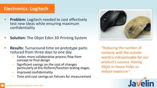 Canadian owned and operated since 1997
Electronics: Logitech
 Problem: Logitech needed to cost effectively
test new ideas while ensuring maximum
confidentiality
 Solution: The Objet Eden 3D Printing System
 Results: Turnaround time on prototype parts
reduced from three days to one day
– Faster, more collaborative process flow from
concept to final design
– Significant savings on the cost of changes
particularly at the fit/form/function testing stages
– Improved confidentiality
– Time and cost savings on fixtures for measurement
“Reducing the number of
contacts with the outside
world is indispensable for our
product’s success. Having
Objet in-house helps us
reduce exposure.”
 