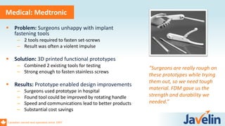 Canadian owned and operated since 1997
Medical: Medtronic
 Problem: Surgeons unhappy with implant
fastening tools
– 2 tools required to fasten set-screws
– Result was often a violent impulse
 Solution: 3D printed functional prototypes
– Combined 2 existing tools for testing
– Strong enough to fasten stainless screws
 Results: Prototype enabled design improvements
– Surgeons used prototype in hospital
– Found tool could be improved by rotating handle
– Speed and communications lead to better products
– Substantial cost savings
“Surgeons are really rough on
these prototypes while trying
them out, so we need tough
material. FDM gave us the
strength and durability we
needed.”
 