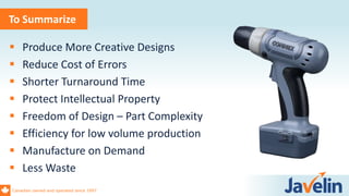 Canadian owned and operated since 1997
To Summarize
 Produce More Creative Designs
 Reduce Cost of Errors
 Shorter Turnaround Time
 Protect Intellectual Property
 Freedom of Design – Part Complexity
 Efficiency for low volume production
 Manufacture on Demand
 Less Waste
 