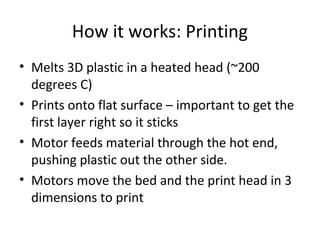 How it works: Printing
• Melts 3D plastic in a heated head (~200
degrees C)
• Prints onto flat surface – important to get the
first layer right so it sticks
• Motor feeds material through the hot end,
pushing plastic out the other side.
• Motors move the bed and the print head in 3
dimensions to print

 