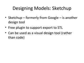 Designing Models: Sketchup
• Sketchup – formerly from Google – is another
design tool
• Free plugin to support export to STL
• Can be used as a visual design tool (rather
than code)

 