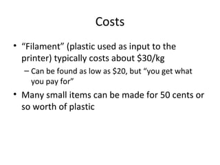 Costs
• “Filament” (plastic used as input to the
printer) typically costs about $30/kg
– Can be found as low as $20, but “you get what
you pay for”

• Many small items can be made for 50 cents or
so worth of plastic

 