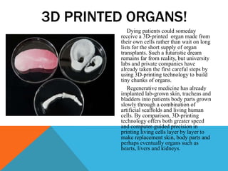 Dying patients could someday
receive a 3D-printed organ made from
their own cells rather than wait on long
lists for the short supply of organ
transplants. Such a futuristic dream
remains far from reality, but university
labs and private companies have
already taken the first careful steps by
using 3D-printing technology to build
tiny chunks of organs.
Regenerative medicine has already
implanted lab-grown skin, tracheas and
bladders into patients body parts grown
slowly through a combination of
artificial scaffolds and living human
cells. By comparison, 3D-printing
technology offers both greater speed
and computer-guided precision in
printing living cells layer by layer to
make replacement skin, body parts and
perhaps eventually organs such as
hearts, livers and kidneys.
3D PRINTED ORGANS!
 