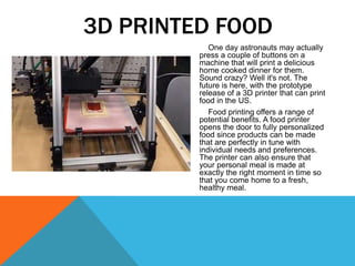 One day astronauts may actually
press a couple of buttons on a
machine that will print a delicious
home cooked dinner for them.
Sound crazy? Well it's not. The
future is here, with the prototype
release of a 3D printer that can print
food in the US.
Food printing offers a range of
potential benefits. A food printer
opens the door to fully personalized
food since products can be made
that are perfectly in tune with
individual needs and preferences.
The printer can also ensure that
your personal meal is made at
exactly the right moment in time so
that you come home to a fresh,
healthy meal.
3D PRINTED FOOD
 