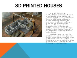 At a TED talk in Ojai,
Calif., Behrokh Khoshnevis, director
of the Manufacturing Engineering
Graduate Program at the University of
Southern California, said nearly 1
billion people in the world don’t
have access to adequate shelter, a
situation that breeds poverty,
disease, illiteracy, crime and
overpopulation. To address this
problem, Khoshnevis is developing a
process called Contour Crafting to
use 3D printing technology to build
entire houses.
Khoshnevis said the giant 3D
printers his team is developing can
build a 2,500-square-foot house in as
little as 20 hours. The Contour
Crafting 3D printers could even do the
electrical work, plumbing, tiling,
finishing work and painting.
3D PRINTED HOUSES
 