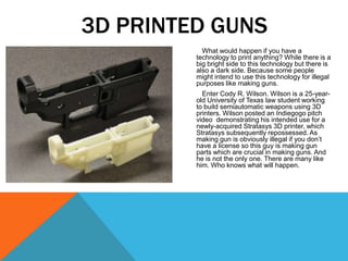 What would happen if you have a
technology to print anything? While there is a
big bright side to this technology but there is
also a dark side. Because some people
might intend to use this technology for illegal
purposes like making guns.
Enter Cody R. Wilson. Wilson is a 25-year-
old University of Texas law student working
to build semiautomatic weapons using 3D
printers. Wilson posted an Indiegogo pitch
video demonstrating his intended use for a
newly-acquired Stratasys 3D printer, which
Stratasys subsequently repossessed. As
making gun is obviously illegal if you don’t
have a license so this guy is making gun
parts which are crucial in making guns. And
he is not the only one. There are many like
him. Who knows what will happen.
3D PRINTED GUNS
 