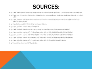 SOURCES:
http://www.news.com.au/technology/d-printer-prints-prototype-8216pizza8217/story-e6frfrnr-1226738641544
http://www.tno.nl/content.cfm?context=thema&content=prop_case&laag1=892&laag2=906&laag3=83&item_id=1866&T
aal=2
http://www.ibtimes.com/3d-printers-build-entire-houses-contour-craftings-aims-print-2500-square-foot-
homes-20-hours-video
http://mashable.com/2013/09/19/3d-print-large-objects/
http://www.youtube.com/watch?v=ehnzfGP6sq4
http://www.foxnews.com/health/2013/09/24/3d-printing-aims-to-deliver-organs-on-demand/
http://www.youtube.com/watch?v=FYv2axrAipw&index=1&list=PL5_4VKgkXoW5ACeGcKyUUV2zwIwV9CFmO
http://www.youtube.com/watch?v=33YdIe5JABA&index=2&list=PL5_4VKgkXoW5ACeGcKyUUV2zwIwV9CFmO
http://www.youtube.com/watch?v=G0EJmBoLq-g&index=3&list=PL5_4VKgkXoW5ACeGcKyUUV2zwIwV9CFmO
http://www.youtube.com/watch?v=CP1oBwccARY&index=1&list=FLrqC6xLATzHn9gk2NjQ-dIQ
http://en.wikipedia.org/wiki/3D_printing
 