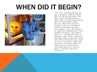 The first working 3D printer
was created in 1984 by Chuck
Hull of 3D Systems Corp. For
many years 3D printing has
been used in rapid prototyping
and to help produce mold
masters. But more recently
pioneers such as freedom of
creation and make eye wear
have begun to use 3D printers
to digitally manufacture final
product or parts. This means
that it's already possible to
purchase spectacles, furniture
and many other items that have
been 3d-printed and this trend
is set to continue. Today 3D
printers can build items in a
wide variety of materials
including plastics, metals,
glass, concrete and even
chocolate.
WHEN DID IT BEGIN?
 