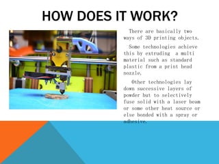 There are basically two
ways of 3D printing objects.
Some technologies achieve
this by extruding a multi
material such as standard
plastic from a print head
nozzle.
Other technologies lay
down successive layers of
powder but to selectively
fuse solid with a laser beam
or some other heat source or
else bonded with a spray or
adhesive.
HOW DOES IT WORK?
 