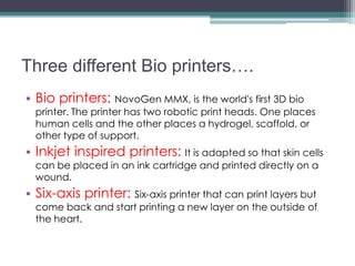 Three different Bio printers….
• Bio printers: NovoGen MMX, is the world's first 3D bio
printer. The printer has two robotic print heads. One places
human cells and the other places a hydrogel, scaffold, or
other type of support.
• Inkjet inspired printers: It is adapted so that skin cells
can be placed in an ink cartridge and printed directly on a
wound.
• Six-axis printer: Six-axis printer that can print layers but
come back and start printing a new layer on the outside of
the heart.
 