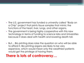 • The U.S. government has funded a university called “Body on
a Chip” project that prints tissue samples that mimic the
functions of the heart, liver, lungs, and other organs.
• The government is being highly cooperative with this new
technology in terms of funding to science labs and Universities
because it does deal with health and lowering death toll.
• But… Bio printing does raise the question on who will be able
to afford it. Bio printing organs are likely to be very
expensive, which would mean only the wealthiest patients
would get the privilege of having them.
There is lots of controversy…
 