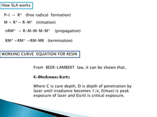 How SLA works 
P-I → 
R* (free radical formation) 
M + R* → 
R-M* (initiation) 
nRM* → R-M-M-M-M* (propagation) 
RM* +RM* →RM-MR (termination) 
WORKING CURVE EQUATION FOR RESIN 
From BEER-LAMBERT law, it can be shown that, 
C=Dln[E(max)/E(crt)) 
Where C is cure depth, D is depth of penetration by 
laser until irradiance becomes 1/e, E(max) is peak 
exposure of laser and E(crt) is critical exposure. 
 
