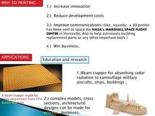 WHY 3D PRINTING 
1.) Increase innovation 
2.) Reduce development costs 
3.) Improve communications-(like, recently a 3D printer 
has been sent to space (by NASA’s MARSHALL SPACE FLIGHT 
CENTER in Huntsville, Ala) to help astronauts building 
replacement parts or any other important tools ) 
4.) Win business. 
APPLICATIONS 
Education and research 
1.)Beam trapper for absorbing radar 
radiation to camouflage military 
aircrafts, ships, buildings . 
2.) complex models, cross 
sections, architectural 
designs can be made for 
practical purposes. 
A beam trapper made by 
swiss researchers from ETH 
Zurich Institute 
 