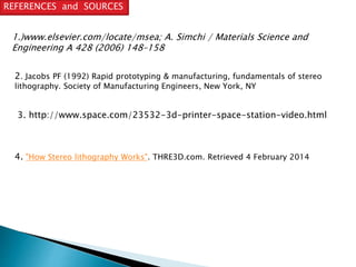 REFERENCES and SOURCES 
1.)www.elsevier.com/locate/msea; A. Simchi / Materials Science and 
Engineering A 428 (2006) 148–158 
2. Jacobs PF (1992) Rapid prototyping & manufacturing, fundamentals of stereo 
lithography. Society of Manufacturing Engineers, New York, NY 
3. http://www.space.com/23532-3d-printer-space-station-video.html 
4. "How Stereo lithography Works". THRE3D.com. Retrieved 4 February 2014 
 