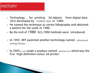 Technology , for printing 3d objects from digital data 
,first developed by CHARLES HULL in 1984. 
 He named the technique as stereo lithography and obtained 
a patient for the same in 1986. 
 By the end of 1980 SLS, FDM methods were introduced. 
 In 1993 MIT patented another technology named 3 dimensional 
printing technique . 
 In 2005,z corp. made a product named spectrum z510 which was the 
first high definition colour 3d printer. 
 