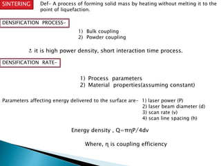 SINTERING Def- A process of forming solid mass by heating without melting it to the 
point of liquefaction. 
DENSIFICATION PROCESS- 
1) Bulk coupling 
2) Powder coupling 
≛ it is high power density, short interaction time process. 
DENSIFICATION RATE- 
1) Process parameters 
2) Material properties(assuming constant) 
Parameters affecting energy delivered to the surface are- 1) laser power (P) 
2) laser beam diameter (d) 
3) scan rate (v) 
4) scan line spacing (h) 
Energy density , Q=πɳP̸4dv 
Where, ɳ is coupling efficiency 
 