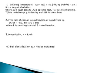1.) Sintering temperature, T(s)= T(0) +1/C [ πɳ/4ρ (P/hvw) - ΔH ] 
it is a empirical relation. 
where, w is layer density , C is specific heat, T(s) is sintering temp , 
T(0) is initial temp, ρ is density and ΔH is latent heat. 
2.) The rate of change in void fraction of powder bed is , 
d€/dt = -k€, €(i) ≤ € ≤ €(s) 
where k is sintering rate and € is void fraction. 
3.) empirically , k ⋉ P/wh 
4.) Full densification can not be obtained 
 