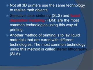  Not all 3D printers use the same technology 
to realize their objects. 
 Selective laser sintering (SLS) and fused 
deposition modeling (FDM) are the most 
common technologies using this way of 
printing. 
 Another method of printing is to lay liquid 
materials that are cured with different 
technologies. The most common technology 
using this method is called stereo lithography 
(SLA). 
 