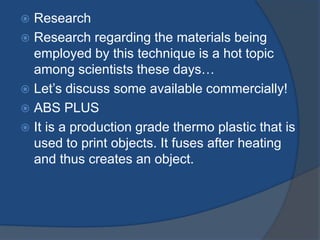  Research 
 Research regarding the materials being 
employed by this technique is a hot topic 
among scientists these days… 
 Let’s discuss some available commercially! 
 ABS PLUS 
 It is a production grade thermo plastic that is 
used to print objects. It fuses after heating 
and thus creates an object. 
 