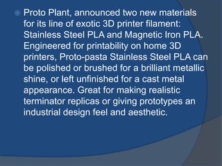  Proto Plant, announced two new materials 
for its line of exotic 3D printer filament: 
Stainless Steel PLA and Magnetic Iron PLA. 
Engineered for printability on home 3D 
printers, Proto-pasta Stainless Steel PLA can 
be polished or brushed for a brilliant metallic 
shine, or left unfinished for a cast metal 
appearance. Great for making realistic 
terminator replicas or giving prototypes an 
industrial design feel and aesthetic. 
 