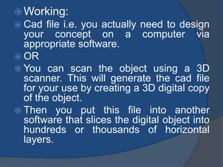 Working: 
 Cad file i.e. you actually need to design 
your concept on a computer via 
appropriate software. 
 OR 
 You can scan the object using a 3D 
scanner. This will generate the cad file 
for your use by creating a 3D digital copy 
of the object. 
 Then you put this file into another 
software that slices the digital object into 
hundreds or thousands of horizontal 
layers. 
 