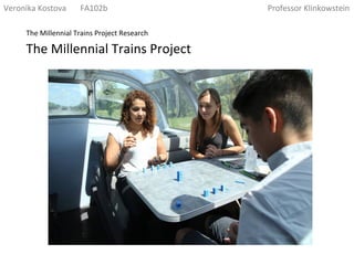 The	
  Millennial	
  Trains	
  Project	
  
The	
  Millennial	
  Trains	
  Project	
  Research	
  
Veronika	
  Kostova	
  	
  	
  	
  	
  	
  	
  FA102b	
  	
  	
  	
  	
  	
  	
  	
  	
  	
  	
  	
  	
  	
  	
  	
  	
  	
  	
  	
  	
  	
  	
  	
  	
  	
  	
  	
  	
  	
  	
  	
  	
  	
  	
  	
  	
  	
  	
  	
  	
  	
  	
  	
  	
  	
  	
  	
  	
  	
  	
  	
  	
  	
  	
  	
  	
  	
  	
  	
  	
  	
  	
  	
  	
  	
  	
  	
  	
  	
  	
  	
  	
  	
  	
  	
  	
  	
  	
  	
  Professor	
  Klinkowstein	
  
 