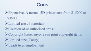 Cons
Expensive, A normal 3D printer cost from $15000 to
$35000
Limited use of materials
Creation of unauthorised arms
Copyright Issue, anyone can print copyright items
Limited size (Today)
Leads to unemployment
 
