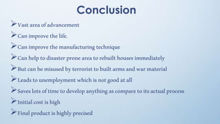 Conclusion
Vastareaofadvancement
Canimprovethelife.
Canimprovethemanufacturingtechnique
Canhelptodisasterproneareatorebuilthousesimmediately
Butcanbemisusedbyterroristtobuiltarmsandwarmaterial
Leadstounemploymentwhichisnotgoodatall
Saveslotsoftimetodevelopanythingascomparetoitsactualprocess
Initialcostishigh
Finalproductishighlyprecised
 