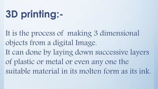 3D printing:-
It is the process of making 3 dimensional
objects from a digital Image.
It can done by laying down successive layers
of plastic or metal or even any one the
suitable material in its molten form as its ink.
 