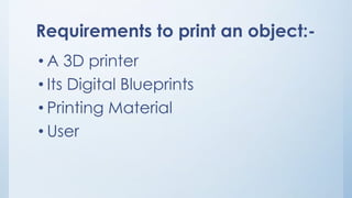 Requirements to print an object:-
• A 3D printer
• Its Digital Blueprints
• Printing Material
• User
 