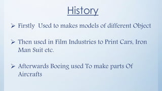 History
 Firstly Used to makes models of different Object
 Then used in Film Industries to Print Cars, Iron
Man Suit etc.
 Afterwards Boeing used To make parts Of
Aircrafts
 